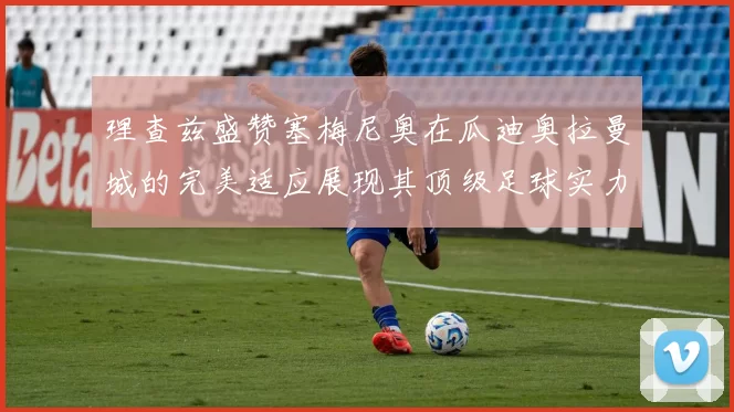 理查兹盛赞塞梅尼奥在瓜迪奥拉曼城的完美适应展现其顶级足球实力