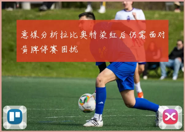 意媒分析拉比奥特染红后仍需面对黄牌停赛困扰