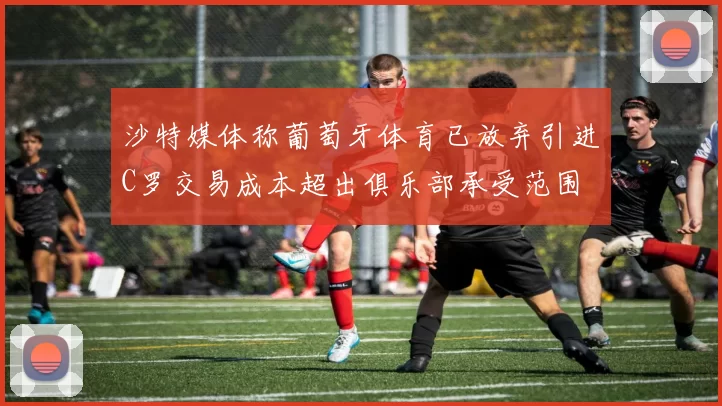 沙特媒体称葡萄牙体育已放弃引进C罗交易成本超出俱乐部承受范围