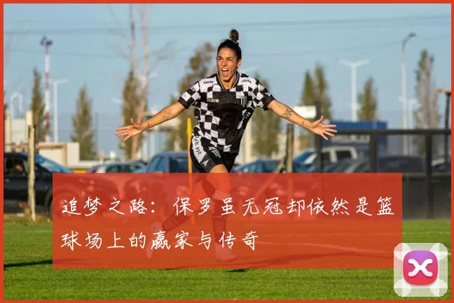追梦之路：保罗虽无冠却依然是篮球场上的赢家与传奇