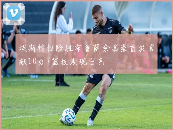 埃斯特拉险胜布鲁萨余嘉豪首发贡献10分7篮板表现出色