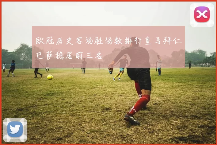 欧冠历史客场胜场数排行皇马拜仁巴萨稳居前三名