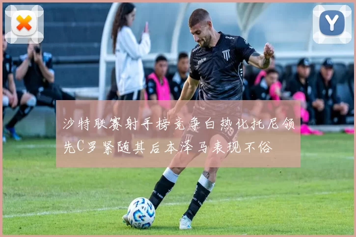 沙特联赛射手榜竞争白热化托尼领先C罗紧随其后本泽马表现不俗