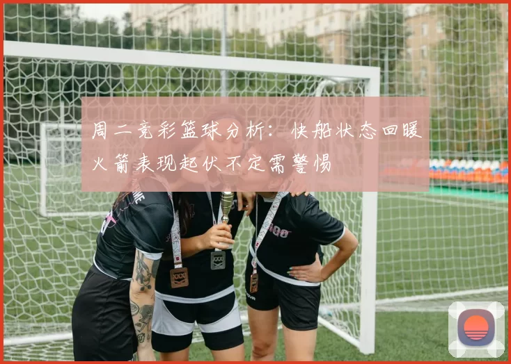 周二竞彩篮球分析：快船状态回暖火箭表现起伏不定需警惕