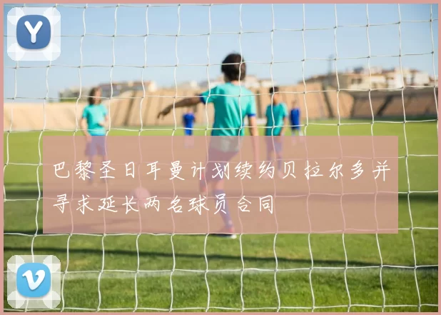 巴黎圣日耳曼计划续约贝拉尔多并寻求延长两名球员合同
