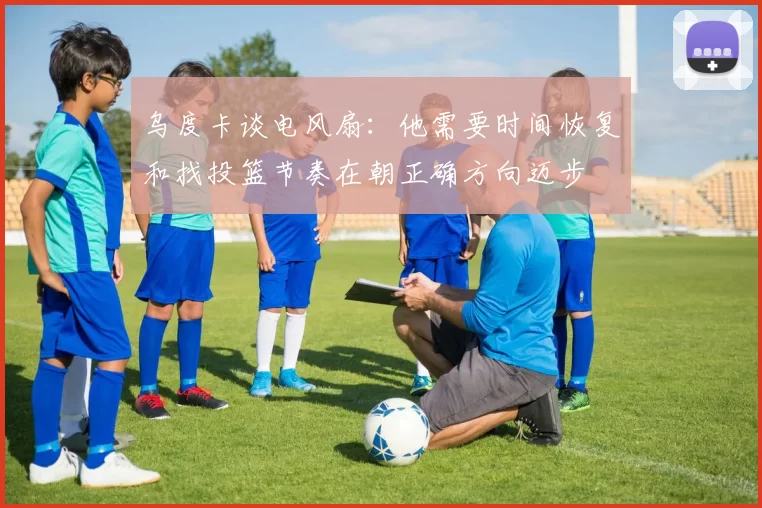 乌度卡谈电风扇：他需要时间恢复和找投篮节奏在朝正确方向迈步