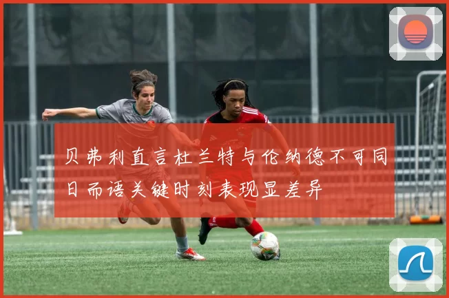 贝弗利直言杜兰特与伦纳德不可同日而语关键时刻表现显差异