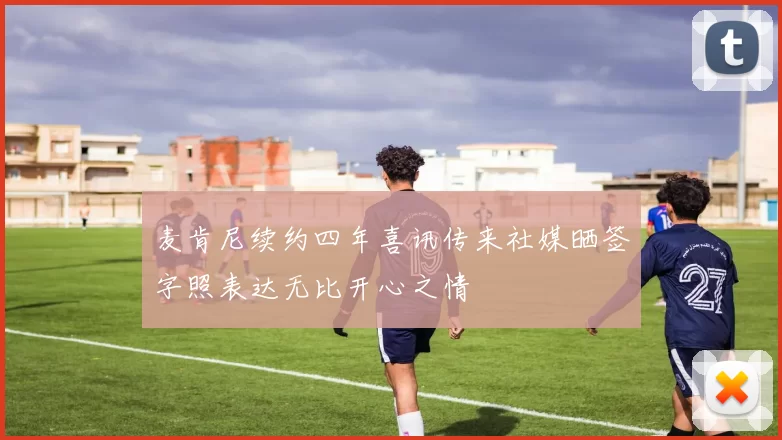 麦肯尼续约四年喜讯传来社媒晒签字照表达无比开心之情