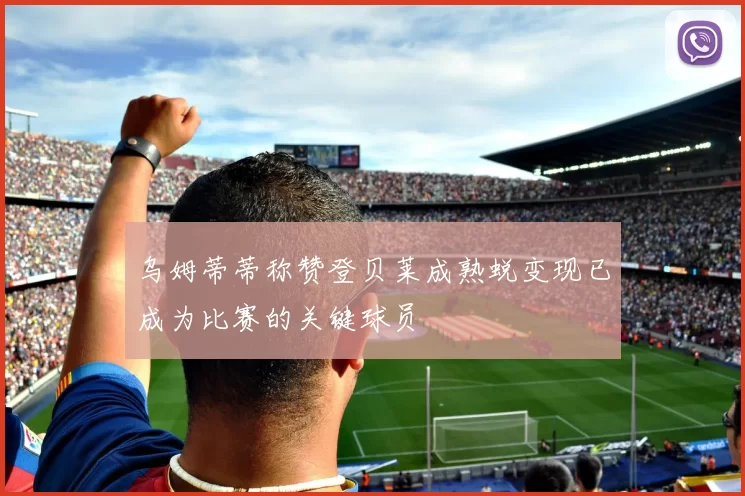 乌姆蒂蒂称赞登贝莱成熟蜕变现已成为比赛的关键球员
