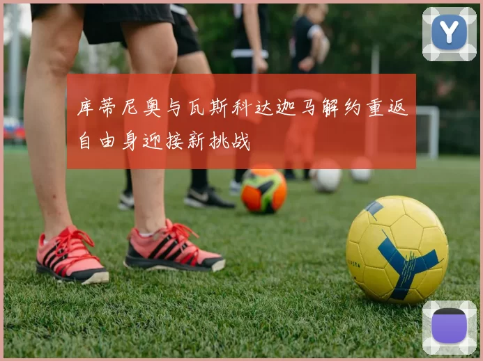库蒂尼奥与瓦斯科达迦马解约重返自由身迎接新挑战