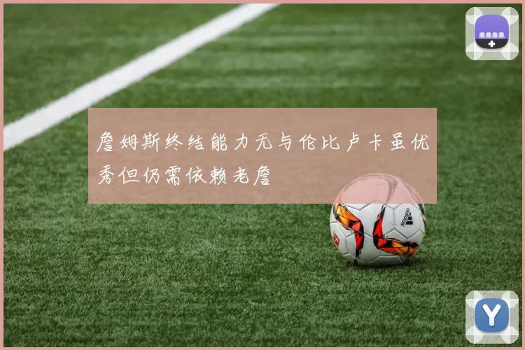 詹姆斯终结能力无与伦比卢卡虽优秀但仍需依赖老詹