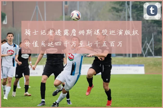 骑士记者透露詹姆斯退役巡演版权价值或达四千万至七千五百万