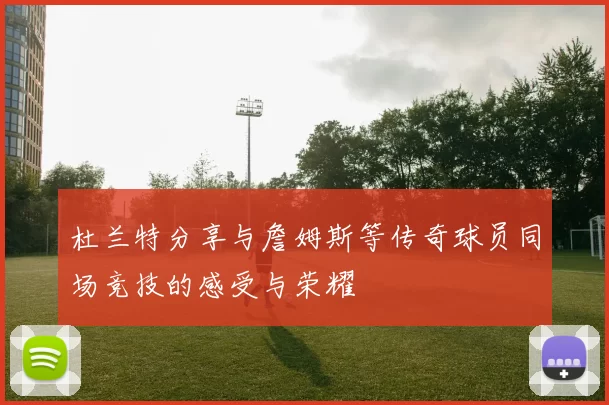 杜兰特分享与詹姆斯等传奇球员同场竞技的感受与荣耀