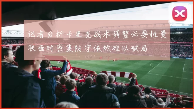 记者分析卡里克战术调整必要性曼联面对密集防守依然难以破局