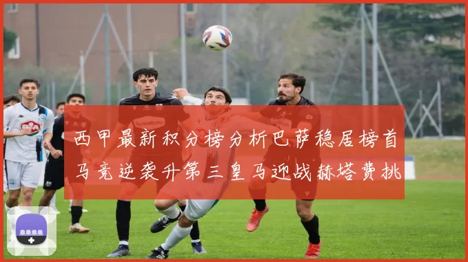 西甲最新积分榜分析巴萨稳居榜首马竞逆袭升第三皇马迎战赫塔费挑战