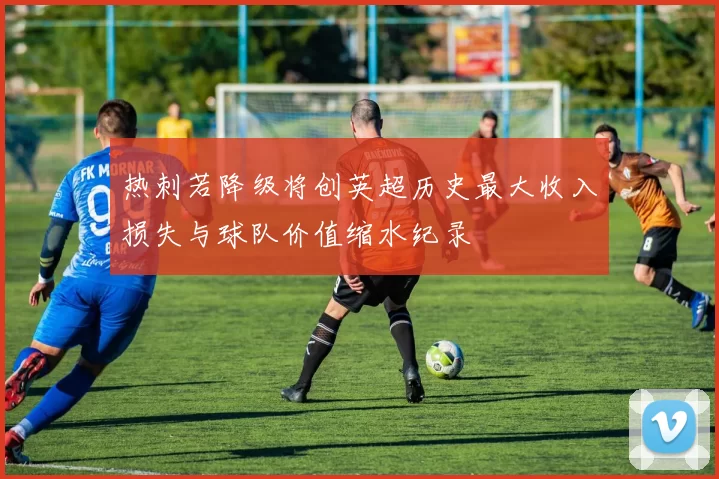 热刺若降级将创英超历史最大收入损失与球队价值缩水纪录