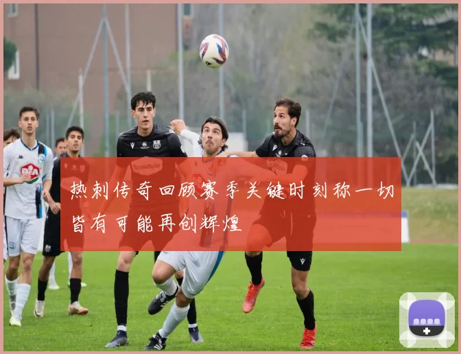 热刺传奇回顾赛季关键时刻称一切皆有可能再创辉煌