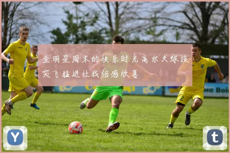 全明星周末的快乐时光高尔夫球技突飞猛进让我倍感欣喜