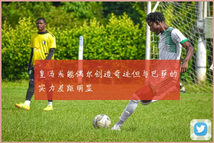 皇马或能偶尔创造奇迹但与巴萨的实力差距明显