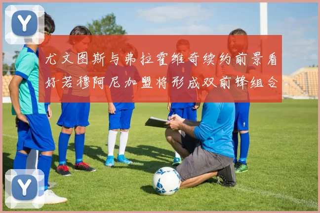 尤文图斯与弗拉霍维奇续约前景看好若穆阿尼加盟将形成双前锋组合