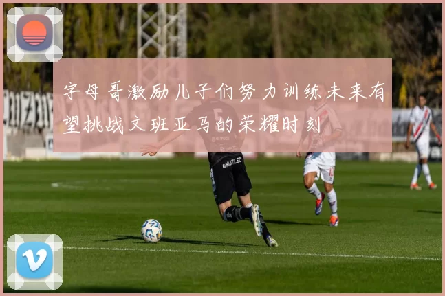 字母哥激励儿子们努力训练未来有望挑战文班亚马的荣耀时刻