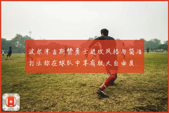 波尔津吉斯赞勇士进攻风格与简洁打法称在球队中享有极大自由度