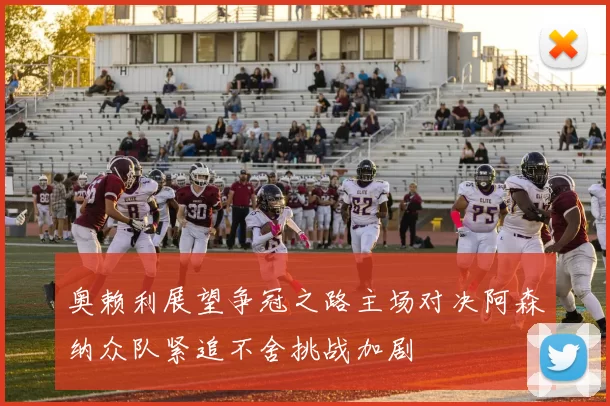 奥赖利展望争冠之路主场对决阿森纳众队紧追不舍挑战加剧