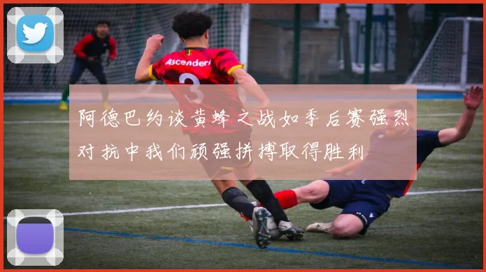 阿德巴约谈黄蜂之战如季后赛强烈对抗中我们顽强拼搏取得胜利