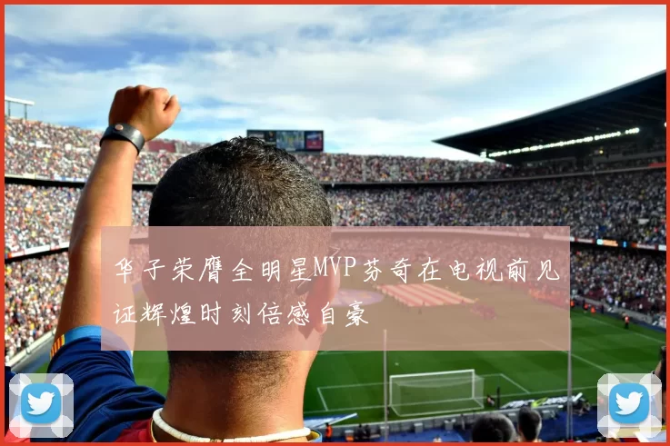 华子荣膺全明星MVP芬奇在电视前见证辉煌时刻倍感自豪