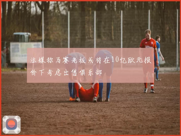 法媒称马赛老板或将在10亿欧元报价下考虑出售俱乐部