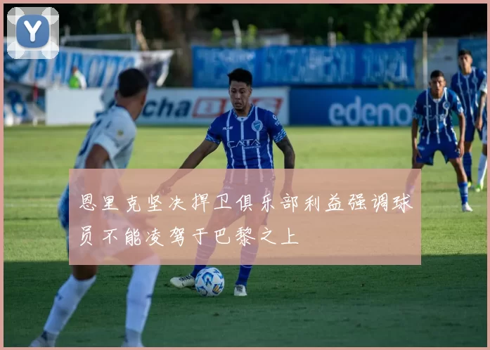 恩里克坚决捍卫俱乐部利益强调球员不能凌驾于巴黎之上
