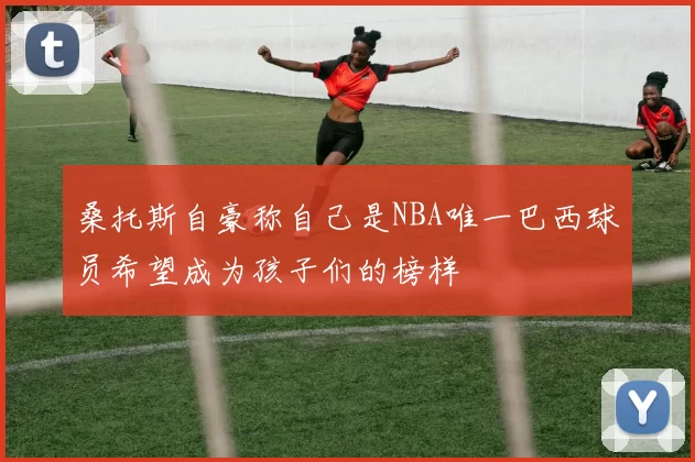 桑托斯自豪称自己是NBA唯一巴西球员希望成为孩子们的榜样