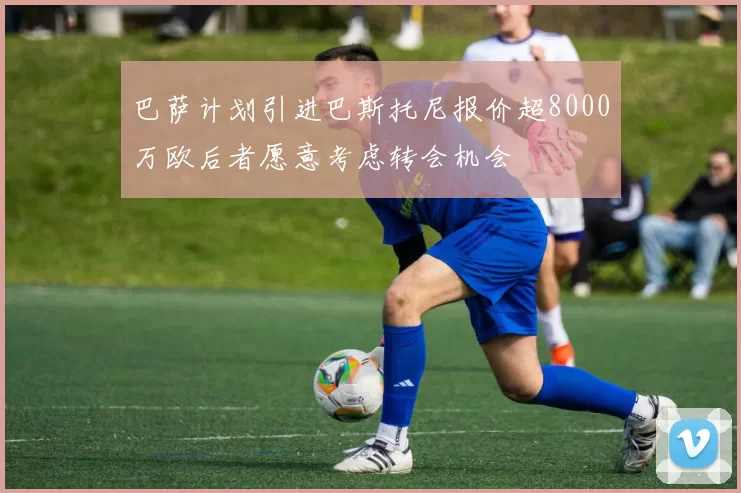 巴萨计划引进巴斯托尼报价超8000万欧后者愿意考虑转会机会